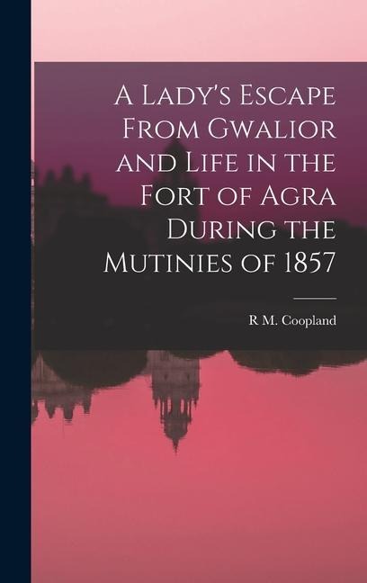 A Lady's Escape From Gwalior and Life in the Fort of Agra During the Mutinies of 1857 - R M Coopland