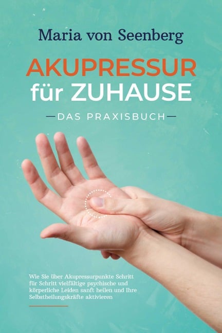 Akupressur für zuhause - Das Praxisbuch: Wie Sie über Akupressurpunkte Schritt für Schritt vielfältige psychische und körperliche Leiden sanft heilen und Ihre Selbstheilungskräfte aktivieren - Maria von Seenberg