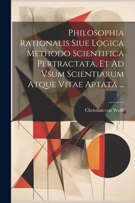 Philosophia Rationalis Siue Logica Methodo Scientifica Pertractata, Et Ad Vsum Scientiarum Atque Vitae Aptata ... - Christian Von Wolff