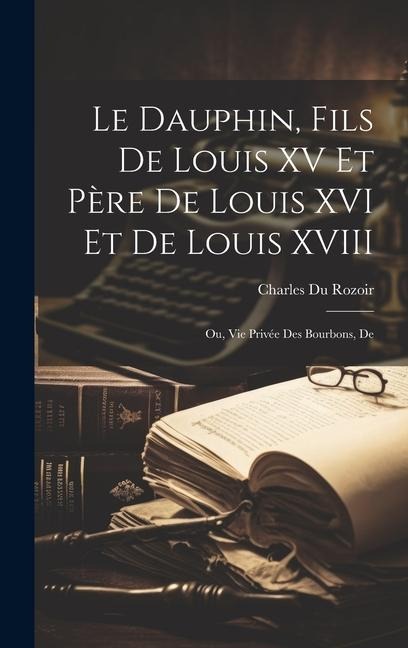 Le dauphin, fils de Louis XV et père de Louis XVI et de Louis XVIII; ou, Vie privée des Bourbons, de - Charles Du Rozoir