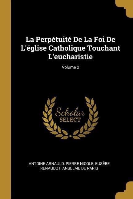 La Perpétuité De La Foi De L'église Catholique Touchant L'eucharistie; Volume 2 - Antoine Arnauld, Pierre Nicole, Eusèbe Renaudot