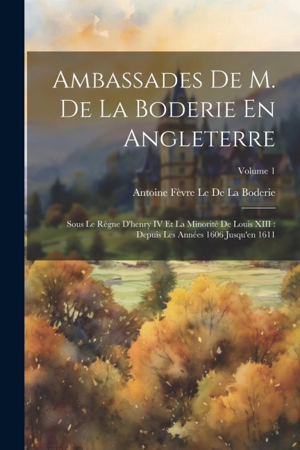 Ambassades De M. De La Boderie En Angleterre: Sous Le Règne D'henry IV Et La Minorité De Louis XIII: Depuis Les Années 1606 Jusqu'en 1611; Volume 1 - Antoine Fèvre Le de la Boderie