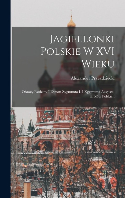 Jagiellonki Polskie W XVI Wieku: Obrazy Rodziny I Dworu Zygmunta I. I Zygmunta Augusta, Królów Polskich - Alexander Przezdziecki