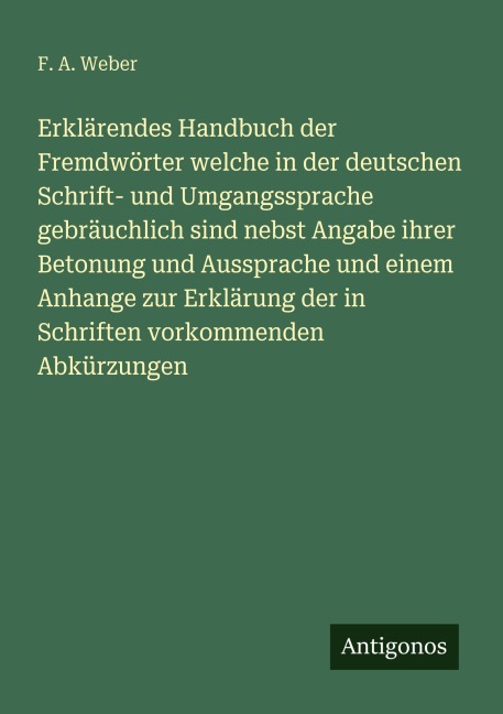 Erklärendes Handbuch der Fremdwörter welche in der deutschen Schrift- und Umgangssprache gebräuchlich sind nebst Angabe ihrer Betonung und Aussprache und einem Anhange zur Erklärung der in Schriften vorkommenden Abkürzungen - F. A. Weber