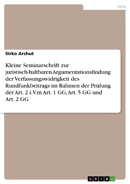 Kleine Seminarschrift zur juristisch-haltbaren Argumentationsfindung der Verfassungswidrigkeit des Rundfunkbeitrags im Rahmen der Prüfung der Art. 2 i.V.m Art. 1 GG, Art. 5 GG und Art. 2 GG - Sirko Archut