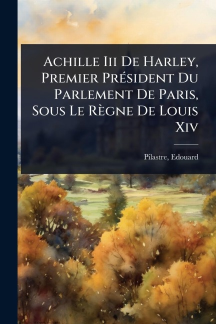 Achille Iii De Harley, Premier PrÃ(c)sident Du Parlement De Paris, Sous Le Règne De Louis Xiv - Edouard Pilastre