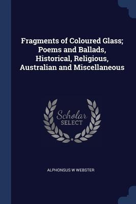 Fragments of Coloured Glass; Poems and Ballads, Historical, Religious, Australian and Miscellaneous - Alphonsus W. Webster