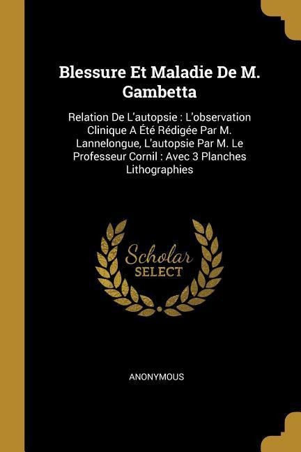 Blessure Et Maladie De M. Gambetta: Relation De L'autopsie: L'observation Clinique A Été Rédigée Par M. Lannelongue, L'autopsie Par M. Le Professeur C - Anonymous
