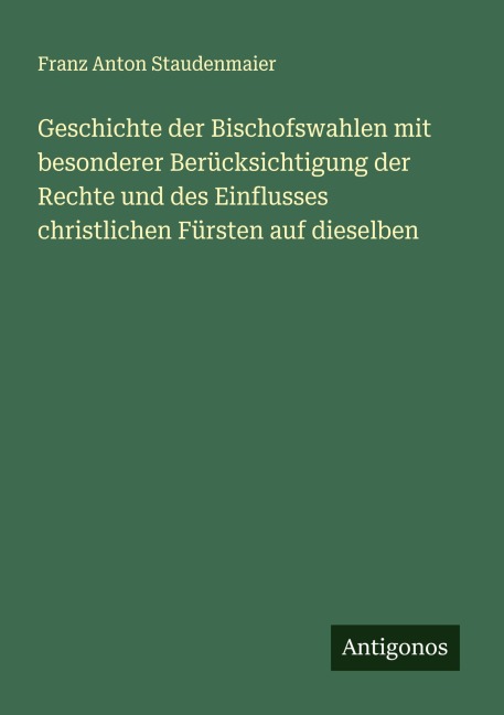 Geschichte der Bischofswahlen mit besonderer Berücksichtigung der Rechte und des Einflusses christlichen Fürsten auf dieselben - Franz Anton Staudenmaier