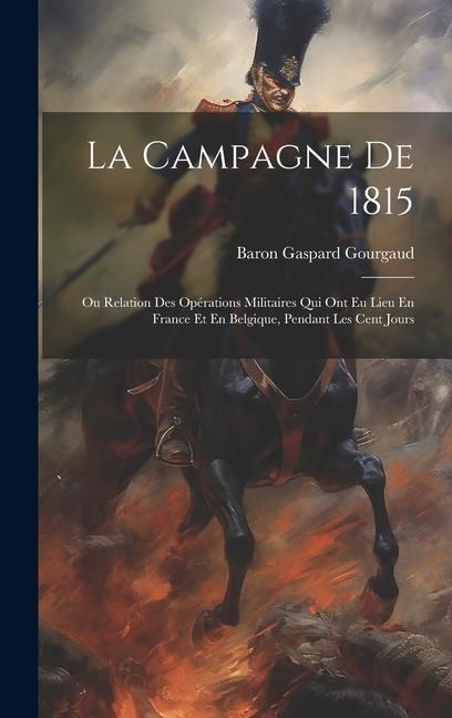 La Campagne De 1815: Ou Relation Des Opérations Militaires Qui Ont Eu Lieu En France Et En Belgique, Pendant Les Cent Jours - Baron Gaspard Gourgaud