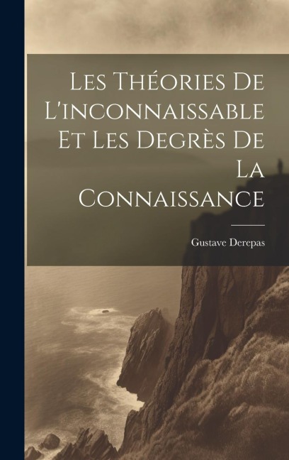 Les Théories De L'inconnaissable Et Les Degrès De La Connaissance - Gustave Derepas