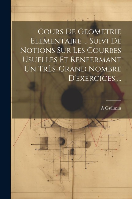 Cours De Geometrie Elementaire ... Suivi De Notions Sur Les Courbes Usuelles Et Renfermant Un Très-Grand Nombre D'exercices ... - A. Guilmin