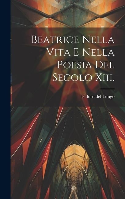 Beatrice Nella Vita E Nella Poesia Del Secolo Xiii. - Isidoro Del Lungo