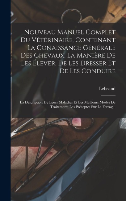 Nouveau Manuel Complet Du Vétérinaire, Contenant La Conaissance Générale Des Chevaux, La Manière De Les Élever, De Les Dresser Et De Les Conduire: La - Lebeaud