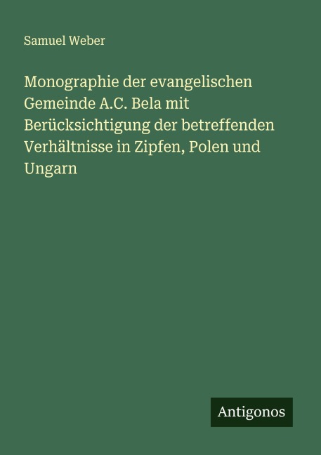 Monographie der evangelischen Gemeinde A.C. Bela mit Berücksichtigung der betreffenden Verhältnisse in Zipfen, Polen und Ungarn - Samuel Weber