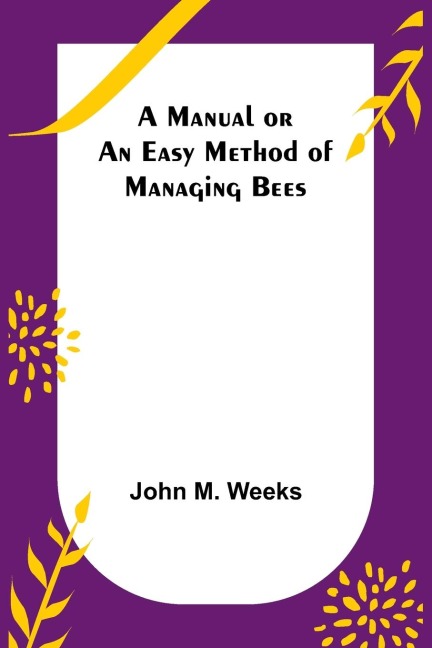 A Manual or an Easy Method of Managing Bees - John M. Weeks