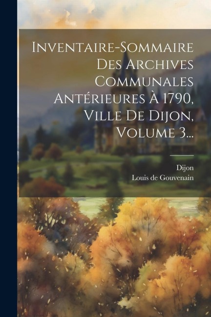 Inventaire-sommaire Des Archives Communales Antérieures À 1790, Ville De Dijon, Volume 3... - Dijon (France)