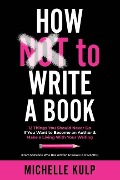 How NOT To Write A Book: 12 Things You Should Never Do If You Want to Become an Author & Make a Living With Your Writing (From Someone Who Has - Michelle Kulp