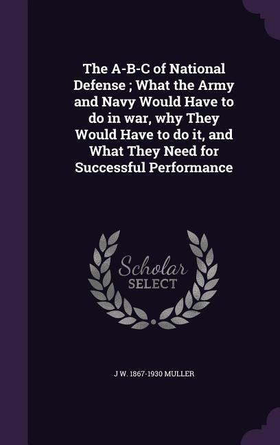 The A-B-C of National Defense; What the Army and Navy Would Have to do in war, why They Would Have to do it, and What They Need for Successful Perform - J. W. Muller
