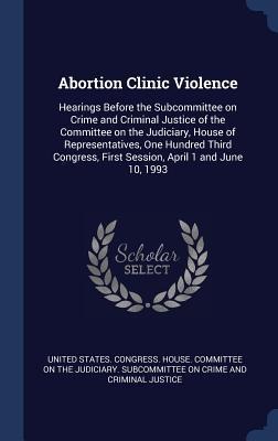 Abortion Clinic Violence: Hearings Before the Subcommittee on Crime and Criminal Justice of the Committee on the Judiciary, House of Representat - 