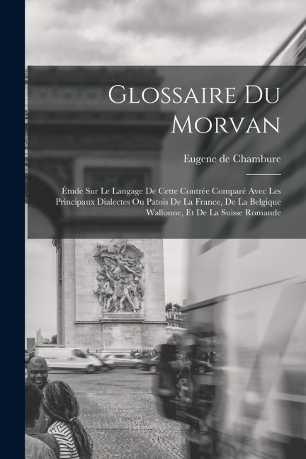 Glossaire du Morvan; étude sur le langage de cette contrée comparé avec les principaux dialectes ou patois de la France, de la Belgique wallonne, et d - Eugene De Chambure