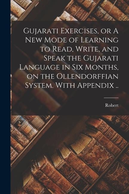 Gujarati Exercises, or A New Mode of Learning to Read, Write, and Speak the Gujarati Language in Six Months, on the Ollendorffian System. With Appendi - Robert Young