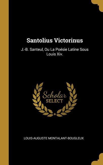Santolius Victorinus: J.-B. Santeul, Ou La Poésie Latine Sous Louis Xiv. - Louis-Auguste Montalant-Bougleux