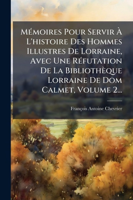 MÃ(c)moires Pour Servir Ã L'histoire Des Hommes Illustres De Lorraine, Avec Une RÃ(c)futation De La Bibliothèque Lorraine De Dom Calmet, Volume 2... - François Antoine Chevrier