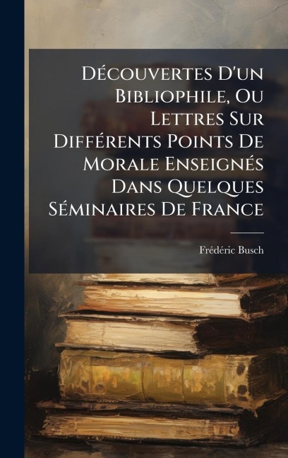 DÃ(c)couvertes D'un Bibliophile, Ou Lettres Sur DiffÃ(c)rents Points De Morale EnseignÃ(c)s Dans Quelques SÃ(c)minaires De France - Frã(c)Dã(c)Ric Busch