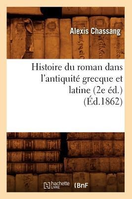 Histoire Du Roman Dans l'Antiquité Grecque Et Latine (2e Éd.) (Éd.1862) - Alexis Chassang