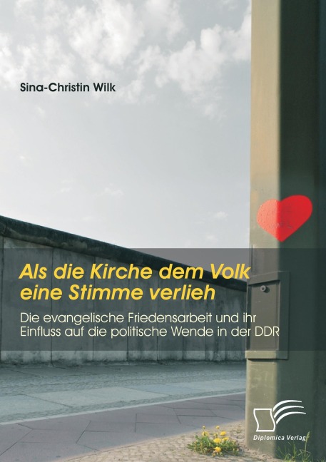 Als die Kirche dem Volk eine Stimme verlieh - Die evangelische Friedensarbeit und ihr Einfluss auf die politische Wende in der DDR - Sina-Christin Wilk