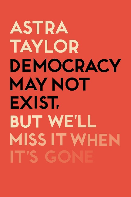 Democracy May Not Exist But We'll Miss it When It's Gone - Astra Taylor