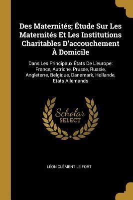 Des Maternités; Étude Sur Les Maternités Et Les Institutions Charitables D'accouchement À Domicile: Dans Les Principaux États De L'europe: France, Aut - Léon Clément Le Fort