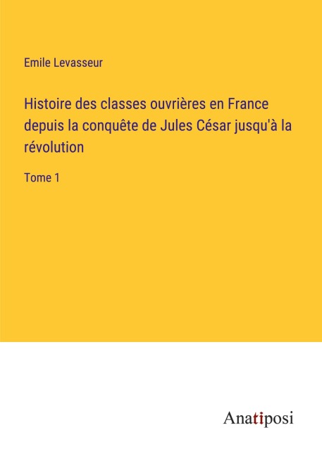 Histoire des classes ouvrières en France depuis la conquête de Jules César jusqu'à la révolution - Emile Levasseur