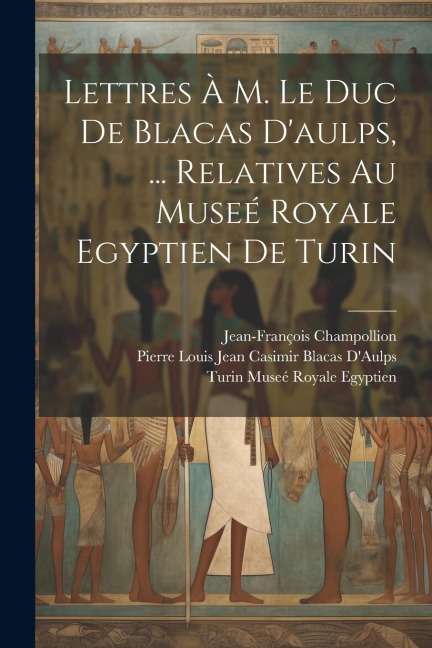 Lettres À M. Le Duc De Blacas D'aulps, ... Relatives Au Museé Royale Egyptien De Turin - Jean-François Champollion, Pierre Louis Jean Casimir Bl D'Aulps, Turin Museé Royale Egyptien