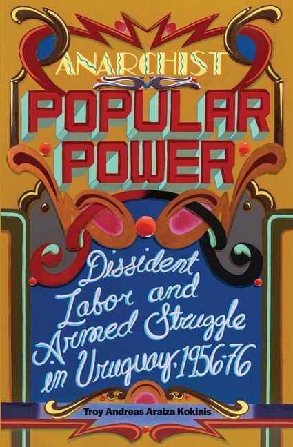 Anarchist Popular Power: Dissident Labor and Armed Struggle in Uruguay, 1956-76 - Troy Andreas Araiza Kokinis