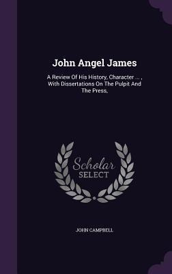 John Angel James: A Review Of His History, Character ..., With Dissertations On The Pulpit And The Press, - John Campbell