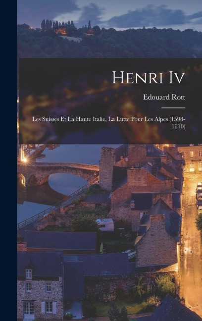 Henri Iv: Les Suisses Et La Haute Italie, La Lutte Pour Les Alpes (1598-1610) - Edouard Rott