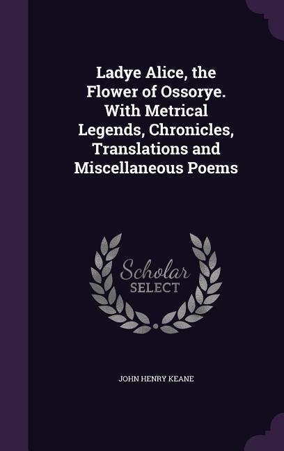 Ladye Alice, the Flower of Ossorye. With Metrical Legends, Chronicles, Translations and Miscellaneous Poems - John Henry Keane