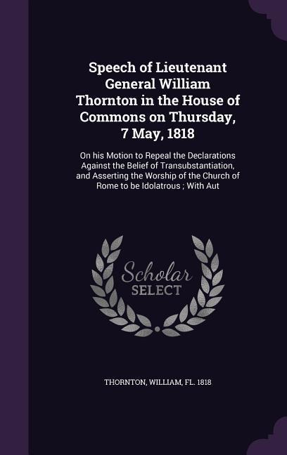 Speech of Lieutenant General William Thornton in the House of Commons on Thursday, 7 May, 1818: On his Motion to Repeal the Declarations Against the B - William Thornton