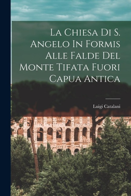 La Chiesa Di S. Angelo In Formis Alle Falde Del Monte Tifata Fuori Capua Antica - Luigi Catalani