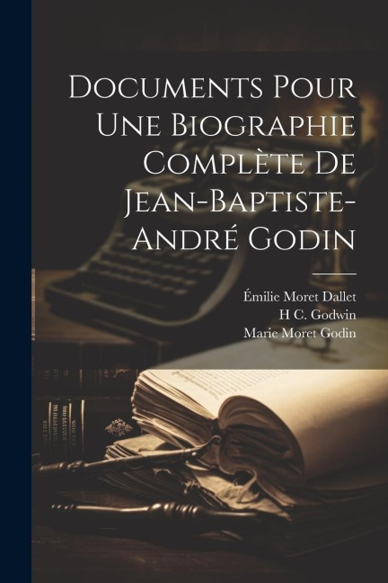 Documents Pour Une Biographie Complète De Jean-Baptiste-André Godin - Émilie Moret Dallet, Marie Moret Godin, H. C. Godwin