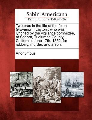 Two Eras in the Life of the Felon Grovenor I. Layton: Who Was Lynched by the Vigilance Committee, at Sonora, Tuolumne County, California, June 17th, 1 - 