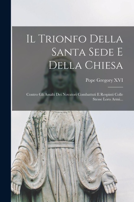 Il Trionfo Della Santa Sede E Della Chiesa: Contro Gli Assalti Dei Novatori Combattuti E Respinti Colle Stesse Loro Armi... - Pope Gregory Xvi