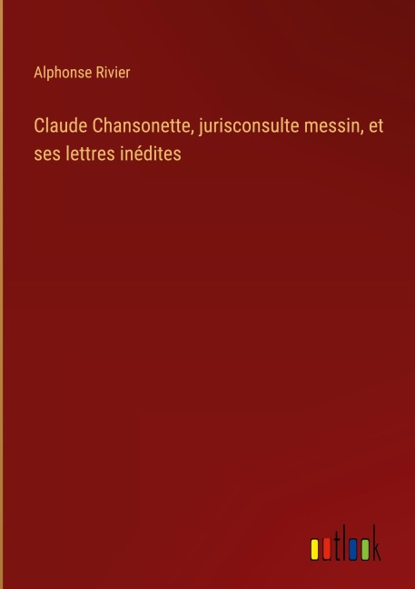 Claude Chansonette, jurisconsulte messin, et ses lettres inédites - Alphonse Rivier