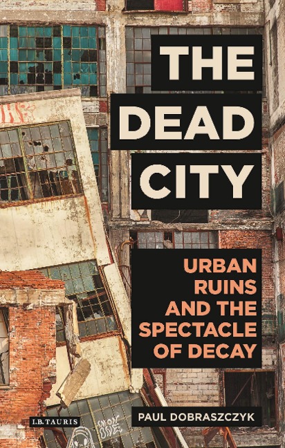 The Dead City Urban Ruins and the Spectacle of Decay - Paul Dobraszczyk