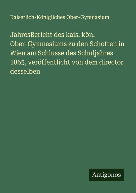 JahresBericht des kais. kön. Ober-Gymnasiums zu den Schotten in Wien am Schlusse des Schuljahres 1865, veröffentlicht von dem director desselben - Kaiserlich-Königliches Ober-Gymnasium