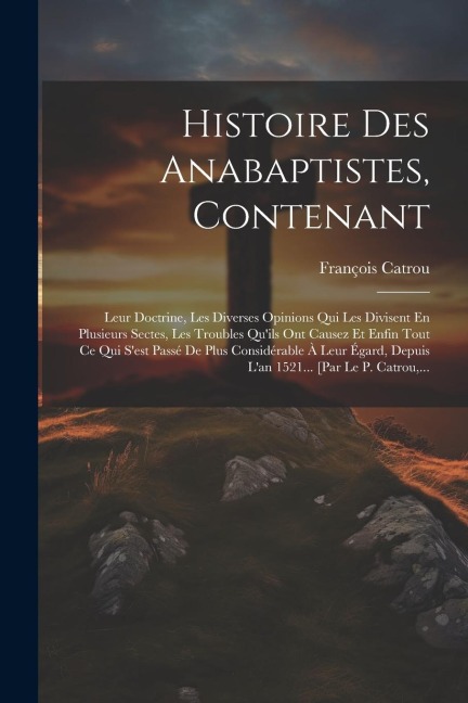 Histoire Des Anabaptistes, Contenant: Leur Doctrine, Les Diverses Opinions Qui Les Divisent En Plusieurs Sectes, Les Troubles Qu'ils Ont Causez Et Enf - François Catrou