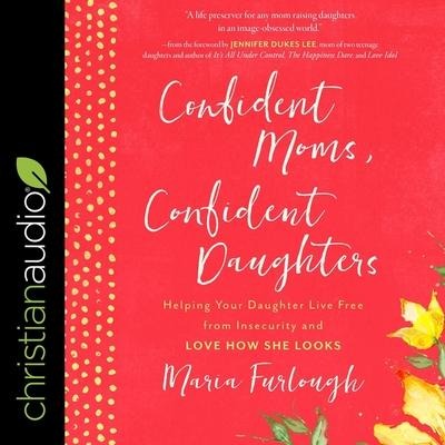 Confident Moms, Confident Daughters: Helping Your Daughter Live Free from Insecurity and Love How She Looks - Maria Furlough