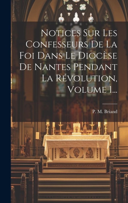 Notices Sur Les Confesseurs De La Foi Dans Le Diocèse De Nantes Pendant La Révolution, Volume 1... - P. M. Briand